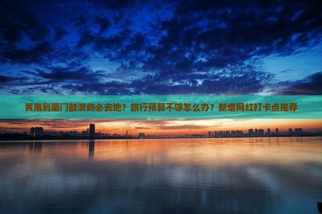 黄南到厦门鼓浪屿必去地？旅行预算不够怎么办？新增网红打卡点推荐