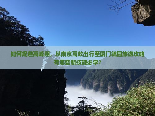 如何规避高峰期，从南京高效出行至厦门毓园旅游攻略有哪些新技能必学？
