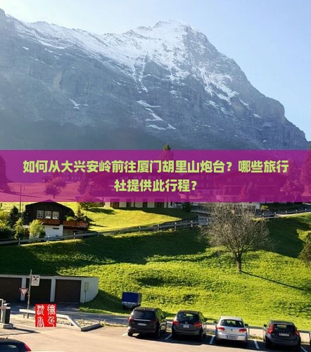 如何从大兴安岭前往厦门胡里山炮台?哪些旅行社提供此行程? 如何从大兴安岭前往厦门胡里山炮台?哪些旅行社提供此行程?