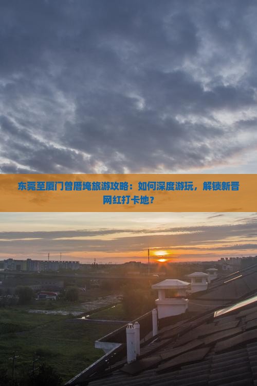 东莞至厦门曾厝埯旅游攻略：如何深度游玩，解锁新晋网红打卡地？