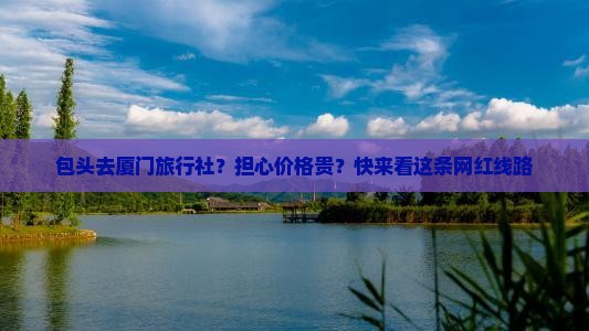 包头去厦门旅行社？担心价格贵？快来看这条网红线路