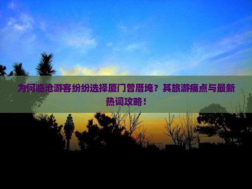 为何临沧游客纷纷选择厦门曾厝埯？其旅游痛点与最新热词攻略！