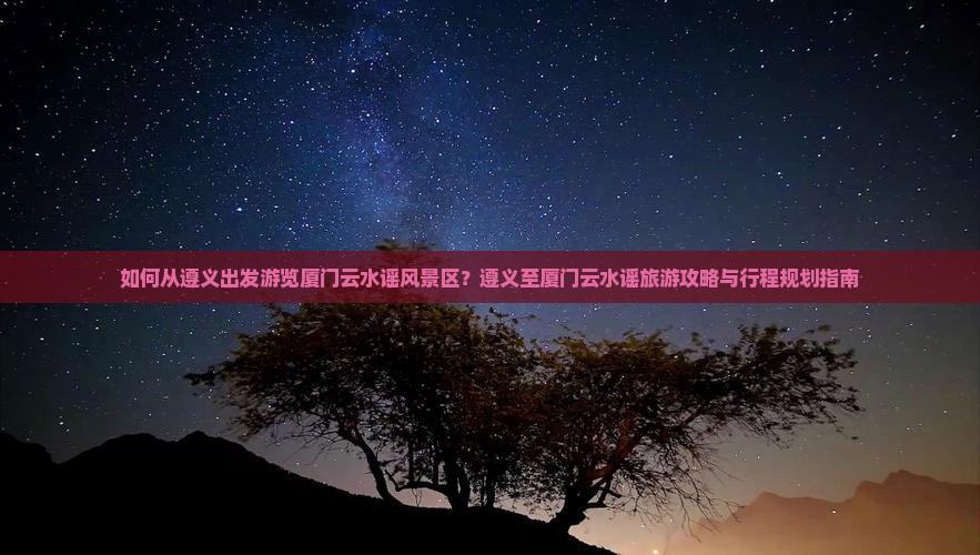 如何从遵义出发游览厦门云水谣风景区？遵义至厦门云水谣旅游攻略与行程规划指南