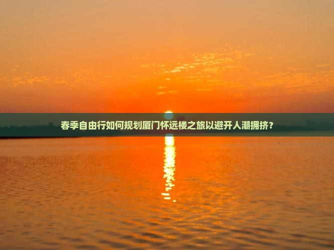 春季自由行如何规划厦门怀远楼之旅以避开人潮拥挤？