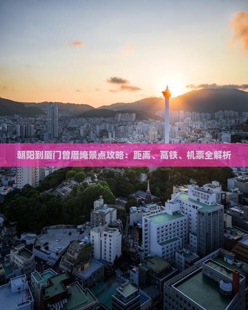 朝阳到厦门曾厝埯景点攻略：距离、高铁、机票全解析