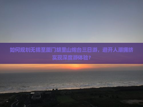 如何规划无锡至厦门胡里山炮台三日游，避开人潮拥挤实现深度游体验？