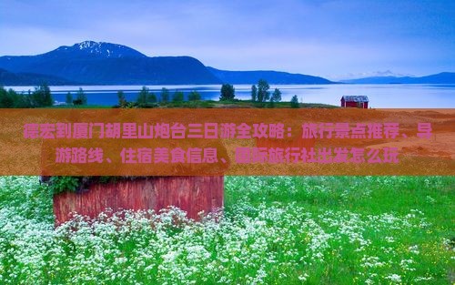 德宏到厦门胡里山炮台三日游全攻略：旅行景点推荐、导游路线、住宿美食信息、国际旅行社出发怎么玩