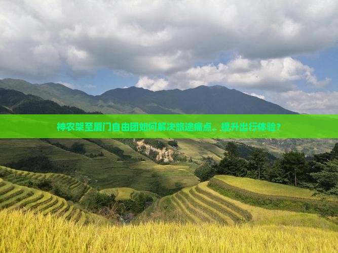 神农架至厦门自由团如何解决旅途痛点，提升出行体验？