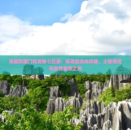 海西到厦门和贵楼七日游：探寻鼓浪屿风情、土楼奇观与自然美景之旅