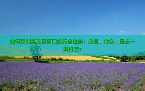 如何规划莱芜至厦门旅行全攻略：交通、住宿、景点一网打尽？