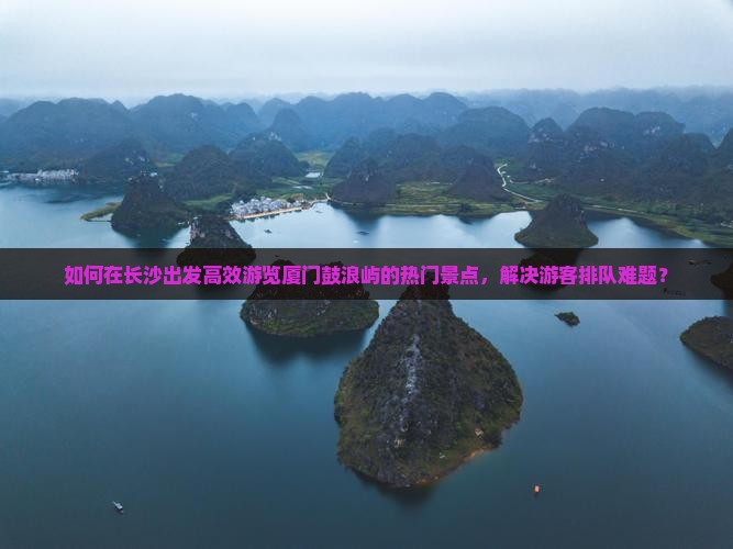 如何在长沙出发高效游览厦门鼓浪屿的热门景点，解决游客排队难题？