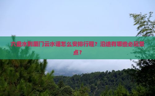 六盘水到厦门云水谣怎么安排行程？沿途有哪些必玩景点？