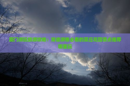 厦门游玩旅游攻略：常德游客必看的菽庄花园景点推荐哪里玩
