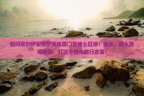 如何规划伊犁哈萨克族厦门贵楼七日游？痛点，融入热词新词，打造个性化旅行方案！