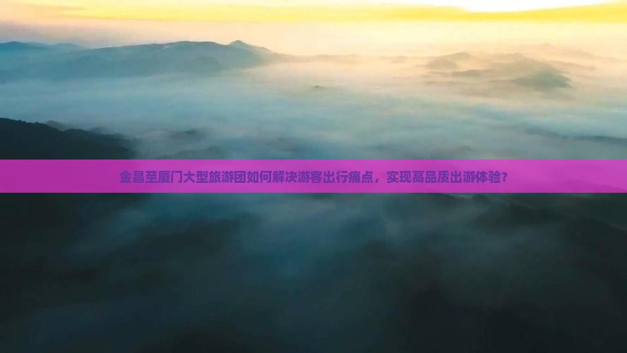 金昌至厦门大型旅游团如何解决游客出行痛点，实现高品质出游体验？