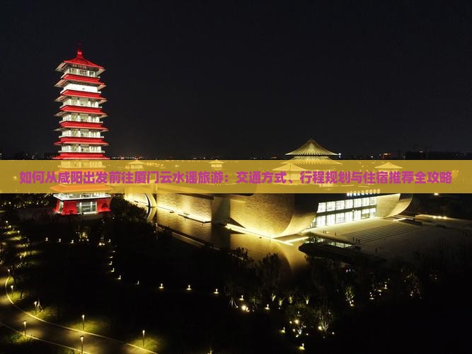 如何从咸阳出发前往厦门云水谣旅游：交通方式、行程规划与住宿推荐全攻略