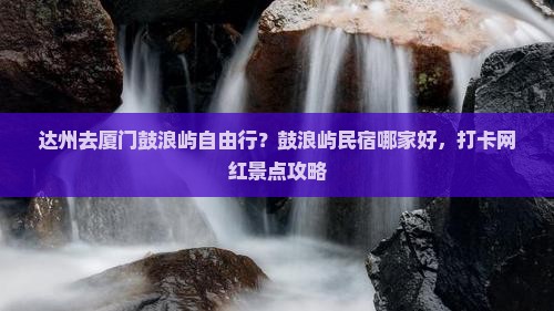 达州去厦门鼓浪屿自由行？鼓浪屿民宿哪家好，打卡网红景点攻略