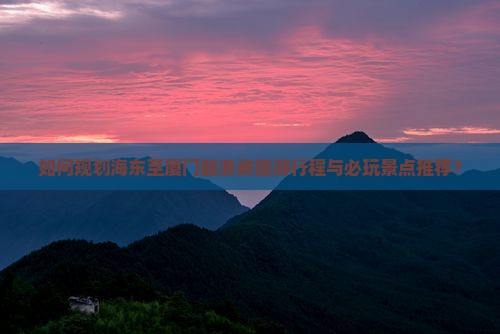 如何规划海东至厦门鼓浪屿旅游行程与必玩景点推荐？