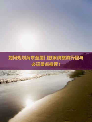 如何规划海东至厦门鼓浪屿旅游行程与必玩景点推荐？