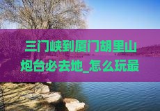 三门峡到厦门胡里山炮台必去地