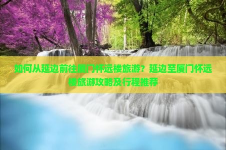 如何从延边前往厦门怀远楼旅游？延边至厦门怀远楼旅游攻略及行程推荐