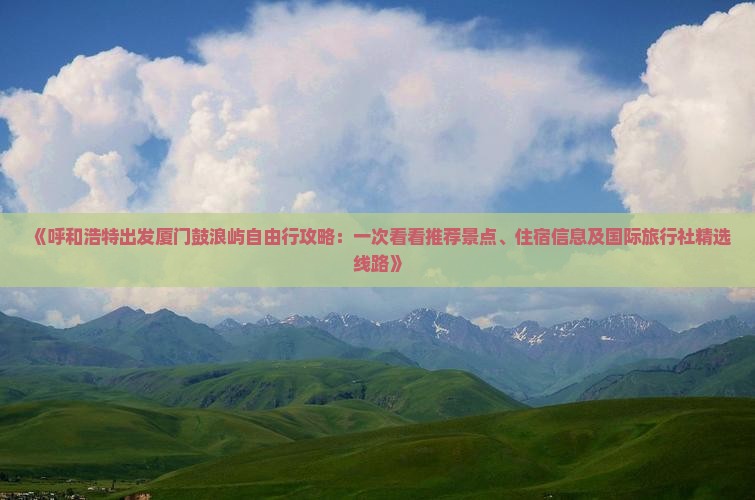 《呼和浩特出发厦门鼓浪屿自由行攻略：一次看看推荐景点、住宿信息及国际旅行社精选线路》