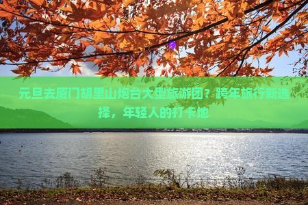元旦去厦门胡里山炮台大型旅游团？跨年旅行新选择，年轻人的打卡地