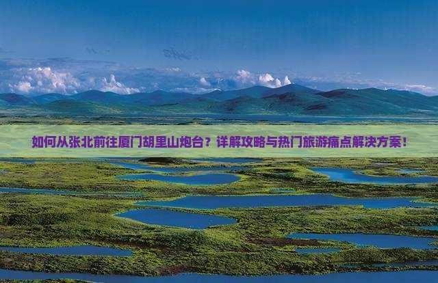 如何从张北前往厦门胡里山炮台？详解攻略与热门旅游痛点解决方案！