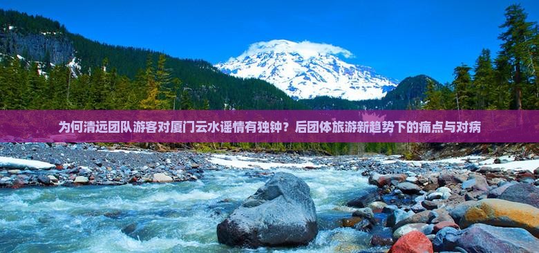为何清远团队游客对厦门云水谣情有独钟？后团体旅游新趋势下的痛点与对病