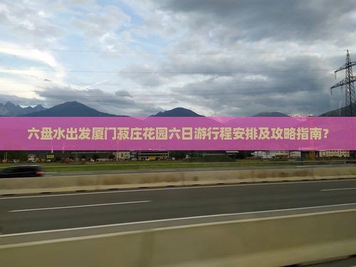 六盘水出发厦门菽庄花园六日游行程安排及攻略指南？
