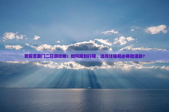贵阳至厦门二日游攻略：如何规划行程、选择住宿和必体验活动？