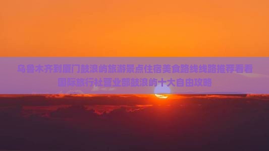 乌鲁木齐到厦门鼓浪屿旅游景点住宿美食路线线路推荐看看国际旅行社营业部鼓浪屿十大自由攻略