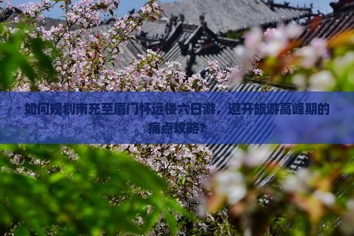 如何规划南充至厦门怀远楼六日游,避开旅游高峰期的痛点攻略? 如何规划南充至厦门怀远楼六日游,避开旅游高峰期的痛点攻略?