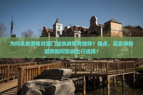 为何永新游客对厦门鼓浪屿情有独钟？痛点，后旅游新趋势如何影响出行选择？