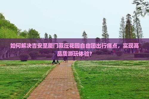 如何解决吉安至厦门菽庄花园自由团出行痛点，实现高品质游玩体验？
