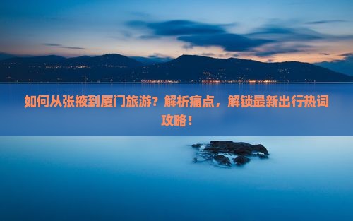 如何从张掖到厦门旅游？解析痛点，解锁最新出行热词攻略！