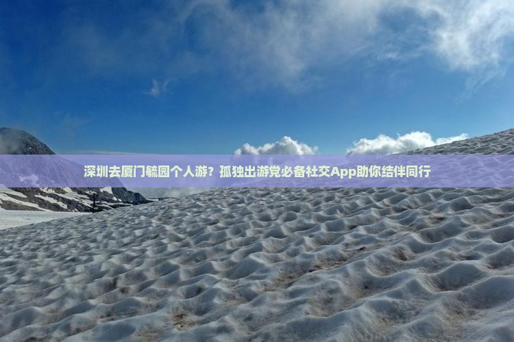 深圳去厦门毓园个人游？孤独出游党必备社交App助你结伴同行