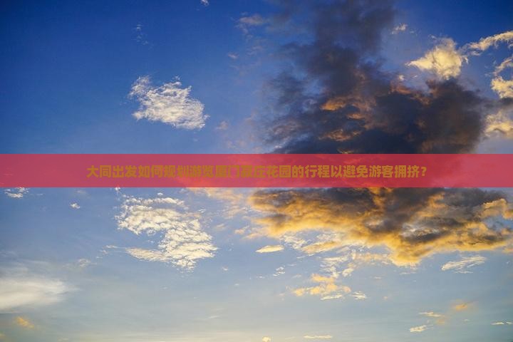 大同出发如何规划游览厦门菽庄花园的行程以避免游客拥挤？