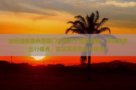 如何组建惠州至厦门南普陀大型旅游团，解决游客出行痛点，实现高品质出行体验？