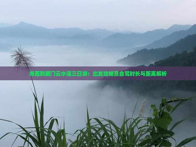 海西到厦门云水谣三日游：出发攻略及自驾时长与距离解析