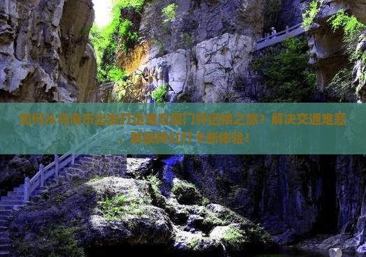 如何从乌海市出发打造难忘厦门怀远楼之旅？解决交通难题，解锁网红打卡新体验！