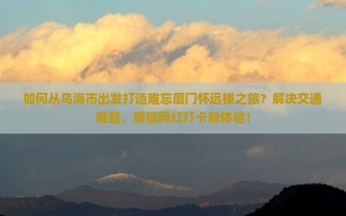 如何从乌海市出发打造难忘厦门怀远楼之旅？解决交通难题，解锁网红打卡新体验！