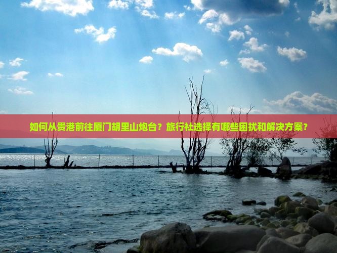 如何从贵港前往厦门胡里山炮台？旅行社选择有哪些困扰和解决方案？