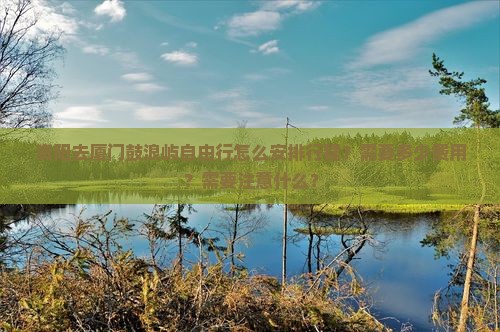 资阳去厦门鼓浪屿自由行怎么安排行程？需要多少费用？需要注意什么？