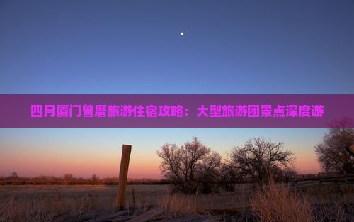 四月厦门曾厝旅游住宿攻略:大型旅游团景点深度游 四月厦门曾厝旅游住宿攻略:大型旅游团景点深度游