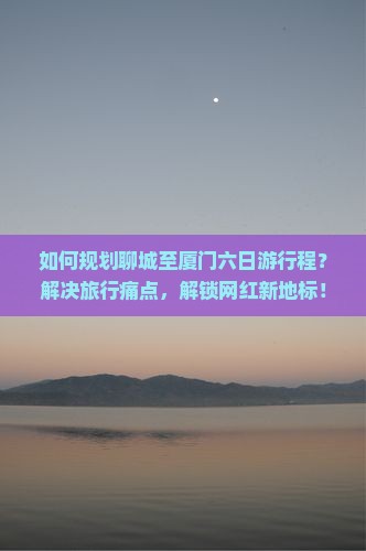 如何规划聊城至厦门六日游行程？解决旅行痛点，解锁网红新地标！