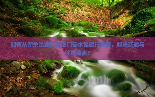 如何从新余出发打造厦门云水谣旅行攻略，解决交通与住宿痛点？