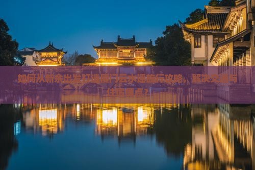 如何从新余出发打造厦门云水谣旅行攻略，解决交通与住宿痛点？