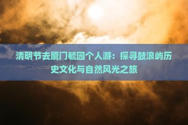 清明节去厦门毓园个人游：探寻鼓浪屿历史文化与自然风光之旅