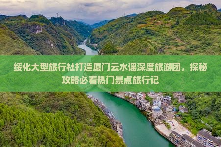 绥化大型旅行社打造厦门云水谣深度旅游团，探秘攻略必看热门景点旅行记